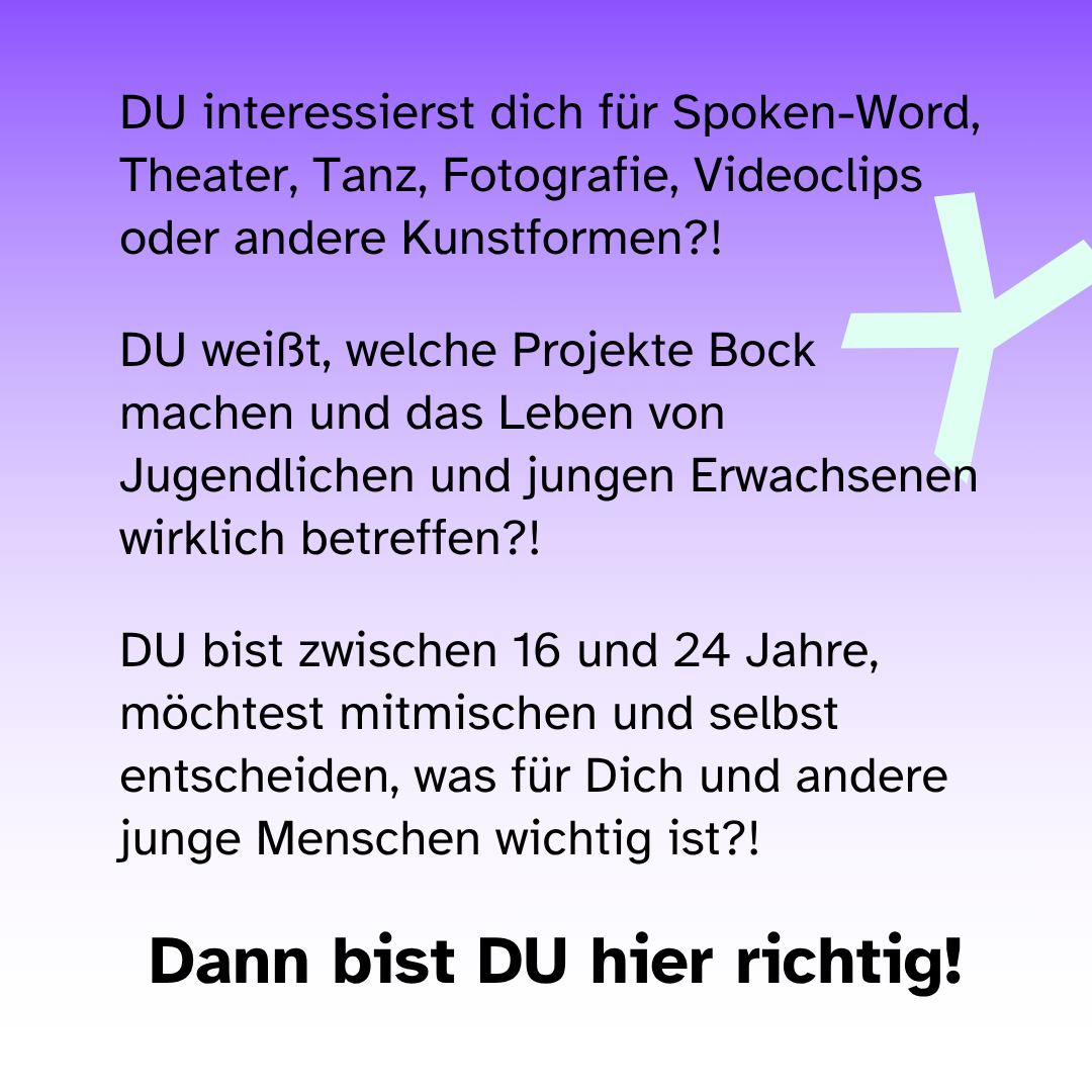 DU interessierst dich für Spoken-Word, Theater, Tanz, Fotografie, Videoclips oder andere Kunstformen?! DU weißt, welche Projekte Bock machen und das Leben von Jugendlichen und jungen Erwachsenen wirklich betreffen?! DU bist zwischen 16 und 24 Jahre, möchtest mitmischen und selbst entscheiden, was für Dich und andere junge Menschen wichtig ist?! Dann bist DU hier richtig!