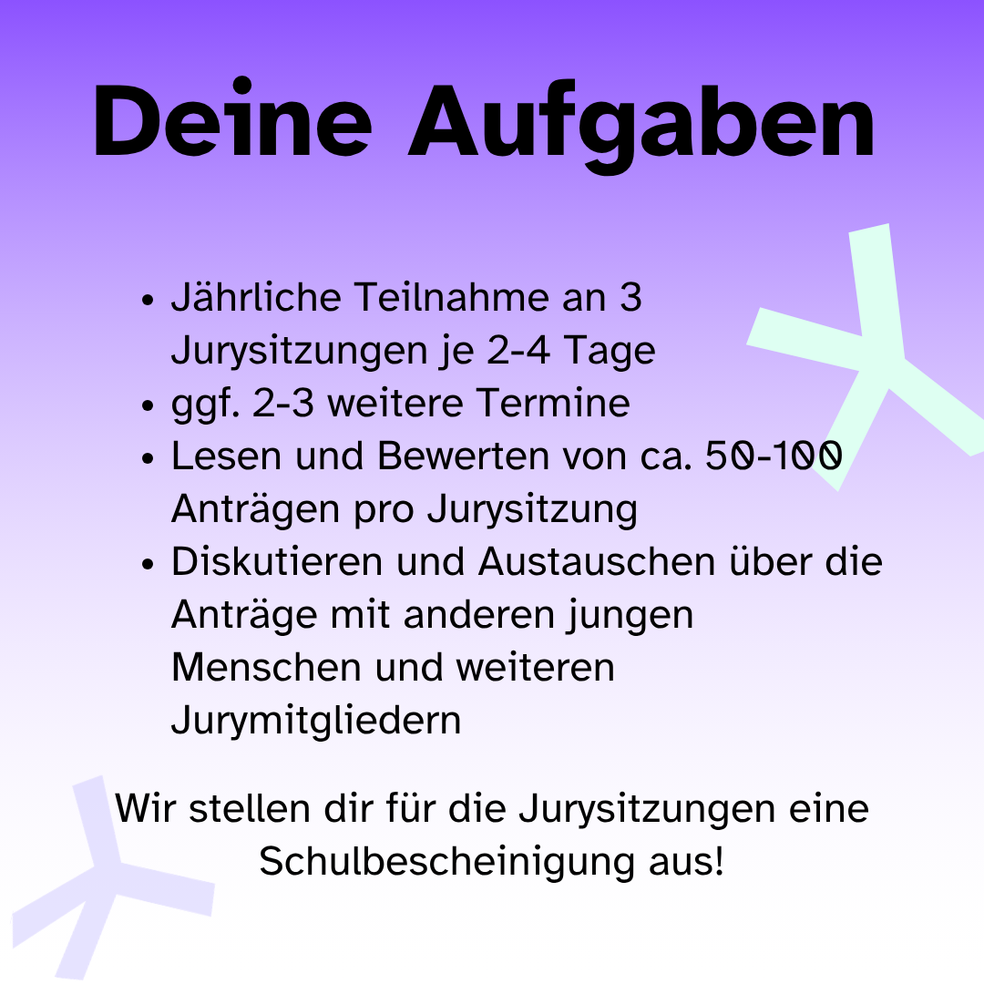Zu deinen Aufgaben gehören die jährliche Teilnahme an 3 Jurysitzungen je 2-4 Tage, ggf. 2-3 weitere Termine, Lesen und Bewerten von ca. 50-100 Anträgen pro Jurysitzung und das Diskutieren und Austauschen über die Anträge mit anderen jungen Menschen und weiteren Jurymitgliedern. Wir stellen dir für die Jurysitzungen eine Schulbescheinigung aus!