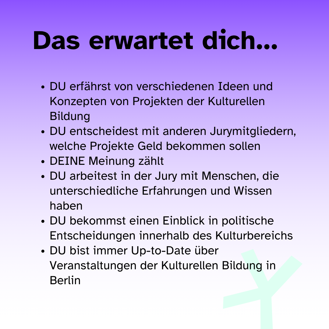 Das erwartet dich: Du erfährst von verschiedenen Ideen und Konzepten von Projekten der Kulturellen Bildung, Du entscheidest mit anderen Jurymitgliedern welche Projekte Geld bekommen sollen, Deine Meinung zählt, Du arbeitest in der Jury mit Menschen, die  unterschiedliche Erfahrungen und Wissen haben, DU bekommst einen Einblick in politische Entscheidungen innerhalb des Kulturbereichs, DU bist immer Up-to-Date über Veranstaltungen der Kulturellen Bildung in Berlin