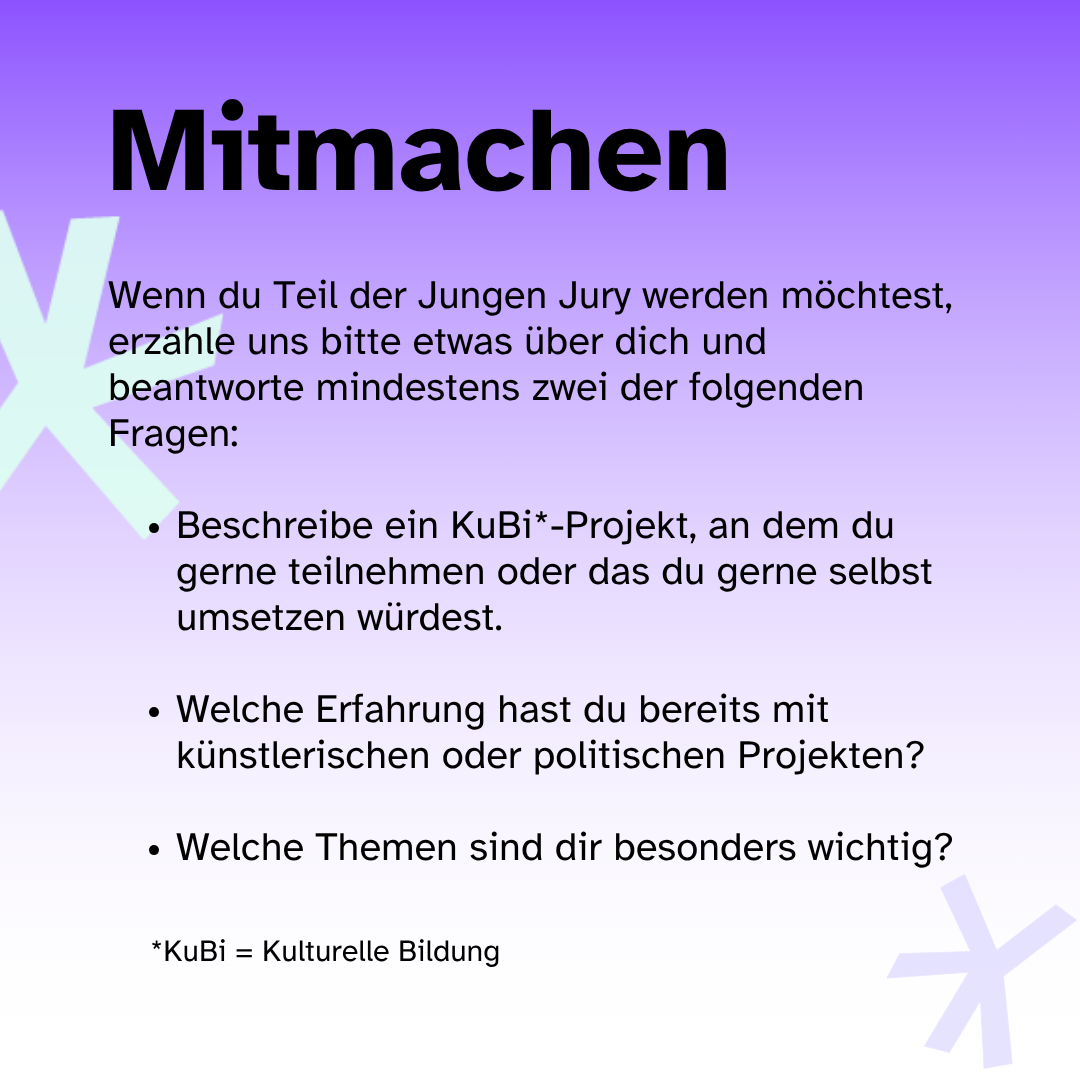 Mitmachen: Wenn du Teil der Jungen Jury werden möchtest, erzähle uns bitte etwas über dich und beantworte mindestens zwei der folgenden Fragen: 1. Beschreibe ein Kulturelles Bildungsprojekt, an dem Du gerne teilnehmen oder das du gerne selbst umsetzen würdest. 2. Welche Erfahrung hast du bereits mit künstlerischen oder politischen Projekten? 3. Welche Themen sind dir besonders wichtig?