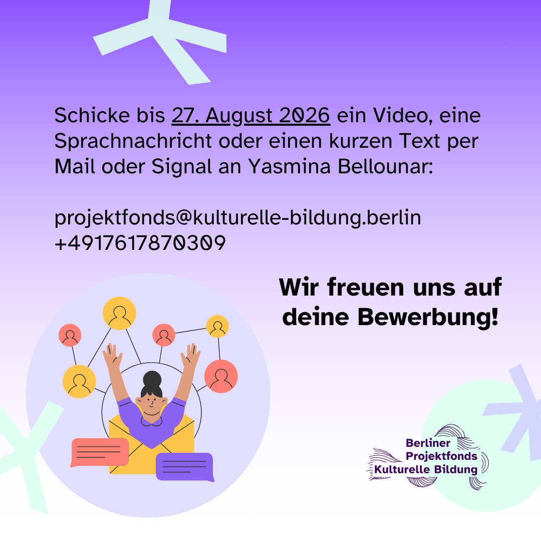 Schicke bis 27. August 2026 ein Video, eine Sprachnachricht oder einen kurzen Text per Mail oder Signal an Yasmina Bellounar. E-Mailadresse: projektfonds@kulturelle-bildung.berlin, Telefonnummer: +4917617870309. Wir freuen uns auf deine Bewerbung!